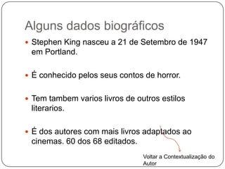 Alguns dados biográficos
 Stephen King nasceu a 21 de Setembro de 1947
 em Portland.

 É conhecido pelos seus contos de horror.


 Tem tambem varios livros de outros estilos
 literarios.

 É dos autores com mais livros adaptados ao
 cinemas. 60 dos 68 editados.
                                Voltar a Contextualização do
                                Autor
 
