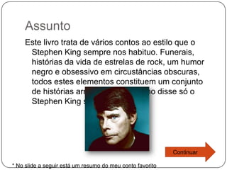 Assunto
    Este livro trata de vários contos ao estilo que o
     Stephen King sempre nos habituo. Funerais,
     histórias da vida de estrelas de rock, um humor
     negro e obsessivo em circustâncias obscuras,
     todos estes elementos constituem um conjunto
     de histórias arrepiantes que como disse só o
     Stephen King sabe escrever.




                                                           Continuar

* No slide a seguir está um resumo do meu conto favorito
 