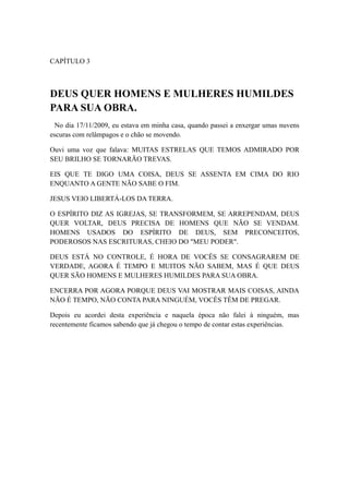 CAPÍTULO 3

DEUS QUER HOMENS E MULHERES HUMILDES
PARA SUA OBRA.
No dia 17/11/2009, eu estava em minha casa, quando passei a enxergar umas nuvens
escuras com relâmpagos e o chão se movendo.
Ouvi uma voz que falava: MUITAS ESTRELAS QUE TEMOS ADMIRADO POR
SEU BRILHO SE TORNARÃO TREVAS.
EIS QUE TE DIGO UMA COISA, DEUS SE ASSENTA EM CIMA DO RIO
ENQUANTO A GENTE NÃO SABE O FIM.
JESUS VEIO LIBERTÁ-LOS DA TERRA.
O ESPÍRITO DIZ AS IGREJAS, SE TRANSFORMEM, SE ARREPENDAM, DEUS
QUER VOLTAR, DEUS PRECISA DE HOMENS QUE NÃO SE VENDAM.
HOMENS USADOS DO ESPÍRITO DE DEUS, SEM PRECONCEITOS,
PODEROSOS NAS ESCRITURAS, CHEIO DO "MEU PODER".
DEUS ESTÁ NO CONTROLE, É HORA DE VOCÊS SE CONSAGRAREM DE
VERDADE, AGORA É TEMPO E MUITOS NÃO SABEM, MAS É QUE DEUS
QUER SÃO HOMENS E MULHERES HUMILDES PARA SUA OBRA.
ENCERRA POR AGORA PORQUE DEUS VAI MOSTRAR MAIS COISAS, AINDA
NÃO É TEMPO, NÃO CONTA PARA NINGUÉM, VOCÊS TÊM DE PREGAR.
Depois eu acordei desta experiência e naquela época não falei à ninguém, mas
recentemente ficamos sabendo que já chegou o tempo de contar estas experiências.

 