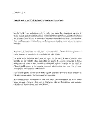 CAPÍTULO 6

UM SONHO ALERTADOR SOBRE O FIM DOS TEMPOS!!!

No dia 22/04/12, eu sonhei um sonho alertador para todos. Eu estava numa avenida de
minha cidade, quando vi multidões de pessoas correndo apavoradas, quando olho numa
rua, vi quatro homens com armaduras de soldados romanos e eram fortes e muito altos.
Eles marchavam com obstinação, o barulho era ensurdecedor, causava terror e espanto
em todos.

As multidões corriam de um lado para o outro, vi outros soldados romanos prendendo
várias pessoas, os estandartes deles estavam por toda a parte.
Eu fiquei muito assustado, corri para um lugar, era um salão de beleza, mas era uma
fachada, ali na verdade estava escondido um grupo de pessoas estudando a Bíblia
tranquilamente como se nada estivesse acontecendo, alguém falou que era um grupo de
Adventistas Históricos e que naquele momento a única saída para todos era procurar
esses grupos antes que seja tarde demais.
Mas naquele grupo, mesmo assim tinha alguém querendo desviar a minha atenção da
verdade, mas permaneci firme com eles em segurança.
Acordei pela manha impressionado com esse sonho que certamente é um aviso para o
tempo em que vivemos, o fim vem, o fim vem e não nos demoremos para aceitar a
verdade, não demore senão será tarde demais.

 