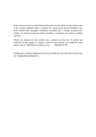 Tudo aconteceu como no sonho, Deus mostrou que em uma cidade em que um povo que
se diz a igreja verdadeira rejeita a verdade, Ele suscita outros que são humildes e que
estão sedentos pela mensagem verdadeira, mostrando que a verdade avançará nesta
cidade e no mundo por pessoas simples, humildes e verdadeiras que crerão na verdade
presente.
Muitos me chamam de falso profeta, mas a palavra de Deus diz: O profeta que
profetizar de paz, quando se cumprir a palavra desse profeta, será conhecido como
aquele a quem o SENHOR na verdade enviou.
JEREMIAS 28:9

AGORA QUE TODOS TIREM SUAS CONCLUSÕES SE SOU DE FATO UM FALSO
OU VERDADEIRO PROFETA.

 