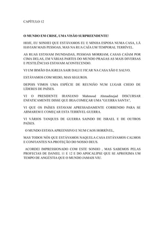 CAPÍTULO 12

O MUNDO EM CRISE, UMA VISÃO SURPREENDENTE!
HOJE, EU SONHEI QUE ESTÁVAMOS EU E MINHA ESPOSA NUMA CASA, LÁ
HAVIAM MAIS PESSOAS, MAS NA RUA CAÍA UM TEMPORAL TERRÍVEL.
AS RUAS ESTAVAM INUNDADAS, PESSOAS MORRIAM, CASAS CAÍAM POR
CIMA DELAS, EM VÁRIAS PARTES DO MUNDO PRAGAS AS MAIS DIVERSAS
E PESTILÊNCIAS ESTAVAM ACONTECENDO.
VI UM IRMÃO DA IGREJA SAIR DALI E FICAR NA CASA SÃO E SALVO.
ESTÁVAMOS COM MEDO, MAS SEGUROS.
DEPOIS VIMOS UMA ESPÉCIE DE REUNIÃO NUM LUGAR CHEIO DE
LÍDERES DE PAÍSES.
VI O PRESIDENTE IRANIANO Mahmoud Ahmadinejad DISCURSAR
ENFATICAMENTE DISSE QUE IRIA COMEÇAR UMA "GUERRA SANTA",
VI QUE OS PAÍSES ESTAVAM APRESSADAMENTE CORRENDO PARA SE
ARMAREM E COMEÇAR ESTA TERRÍVEL GUERRA.
VI VÁRIOS TANQUES DE GUERRA SAINDO DE ISRAEL E DE OUTROS
PAÍSES.
O MUNDO ESTAVA APREENSIVO E NUM CAOS HORRÍVEL,
MAS TODOS NÓS QUE ESTÁVAMOS NAQUELA CASA ESTÁVAMOS CALMOS
E CONFIANTES NA PROTEÇÃO DO NOSSO DEUS.
ACORDEI IMPRESSIONADO COM ESTE SONHO , MAS SABEMOS PELAS
PROFECIAS DE DANIEL 11 E 12 E DO APOCALIPSE QUE SE APROXIMA UM
TEMPO DE ANGÚSTIA QUE O MUNDO JAMAIS VIU.

 