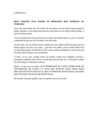 CAPÍTULO 13

DEUS MOSTRA NUM SONHO OS DEBOCHES DOS INIMIGOS DA
VERDADE!
Neste dia, pela manhã, tive um sonho, me encontrava em meu bairro numa parada de
ônibus. Quando vi que chegou duas pessoas, uma delas era um antigo irmão da igreja o
qual nos difama muito.
Vi que ele falava para outra pessoa que eu estava desviado da igreja, eu ouvi e comecei
a repreendê-lo por isso, ele foi embora sem falar nada.
Ao meio dia, veio em minha mente a imagem de uma mulher saindo da igreja rindo da
minha esposa e de mim, era a irmã..... que havia nos traído; veio na minha cabeça uma
voz que dizia que por ela debochar e trair a causa, muitas calamidades viriam à ela; pois
com Deus não se brinca e nem se debocha.
À tarde, eu tive uma vontade imensa de dormir, sonhei com multidões ouvindo a
mensagem verdadeira, Deus dizia no sonho para orar por eles, me vi colocando as mãos
em suas cabeças e orando por cada um.
Depois, vi que uma voz falou: ELES DEBOCHAM DE VOCÊS, DEBOCHAM DA
SINCERIDADE DE VOCÊS. TU TENS QUE BUSCAR MAIS, ORAR MAIS,
PRECISO DE MUITO MAIS DE TI, IREI TE MOSTRAR MAIS COISAS, MAS PRA
ISSO TENS QUE ME BUSCAR MUITO MAIS.
Daí acordei um pouco agitado, mas em seguida escrevi este sonho.

 