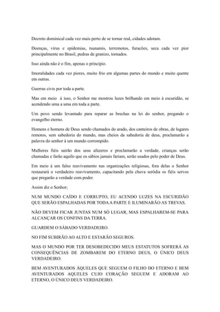 Decreto dominical cada vez mais perto de se tornar real, cidades adotam.
Doenças, vírus e epidemias, tsunamis, terremotos, furacões, seca cada vez pior
principalmente no Brasil, pedras de granizo, tornados.
Isso ainda não é o fim, apenas o princípio.
Imoralidades cada vez piores, muito frio em algumas partes do mundo e muito quente
em outras.
Guerras civis por toda a parte.
Mas em meio à isso, o Senhor me mostrou luzes brilhando em meio à escuridão, se
acendendo uma a uma em toda a parte.
Um povo sendo levantado para reparar as brechas na lei do senhor, pregando o
evangelho eterno.
Homens e homens de Deus sendo chamados do arado, dos canteiros de obras, de lugares
remotos, sem sabedoria do mundo, mas cheios da sabedoria de deus, proclamarão a
palavra do senhor à um mundo corrompido.
Mulheres fiéis sairão dos seus afazeres e proclamarão a verdade, crianças serão
chamadas e farão aquilo que os sábios jamais fariam, serão usados pelo poder de Deus.
Em meio à um falso reavivamento nas organizações religiosas, fora delas o Senhor
restaurará o verdadeiro reavivamento, capacitando pela chuva serôdia os fiéis servos
que pregarão a verdade com poder.
Assim diz o Senhor;
NUM MUNDO CAÍDO E CORRUPTO, EU ACENDO LUZES NA ESCURIDÃO
QUE SERÃO ESPALHADAS POR TODA A PARTE E ILUMINARÃO AS TREVAS.
NÃO DEVEM FICAR JUNTAS NUM SÓ LUGAR, MAS ESPALHAREM-SE PARA
ALCANÇAR OS CONFINS DA TERRA.
GUARDEM O SÁBADO VERDADEIRO.
NO FIM SUBIRÃO AO ALTO E ESTARÃO SEGUROS.
MAS O MUNDO POR TER DESOBEDECIDO MEUS ESTATUTOS SOFRERÁ AS
CONSEQUÊNCIAS DE ZOMBAREM DO ETERNO DEUS, O ÚNICO DEUS
VERDADEIRO.
BEM AVENTURADOS ÀQUELES QUE SEGUEM O FILHO DO ETERNO E BEM
AVENTURADOS AQUELES CUJO CORAÇÃO SEGUEM E ADORAM AO
ETERNO, O ÚNICO DEUS VERDADEIRO.

 