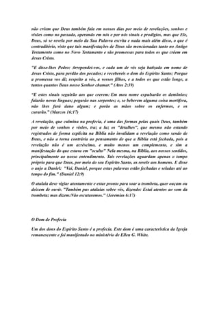 não crêem que Deus também fala em nossos dias por meio de revelações, sonhos e
visões como no passado, operando em nós e por nós sinais e prodígios, mas que Ele,
Deus, só se revela por meio da Sua Palavra escrita e nada mais além disso, o que é
contraditório, visto que tais manifestações de Deus são mencionadas tanto no Antigo
Testamento como no Novo Testamento e são promessas para todos os que crêem em
Jesus Cristo.
"E disse-lhes Pedro: Arrependei-vos, e cada um de vós seja batizado em nome de
Jesus Cristo, para perdão dos pecados; e recebereis o dom do Espírito Santo; Porque
a promessa vos diz respeito a vós, a vossos filhos, e a todos os que estão longe, a
tantos quantos Deus nosso Senhor chamar." (Atos 2:39)
“E estes sinais seguirão aos que crerem: Em meu nome expulsarão os demônios;
falarão novas línguas; pegarão nas serpentes; e, se beberem alguma coisa mortífera,
não lhes fará dano algum; e porão as mãos sobre os enfermos, e os
curarão.” (Marcos 16:17)
A revelação, que culmina na profecia, é uma das formas pelas quais Deus, também
por meio de sonhos e visões, traz a luz os "detalhes", que mesmo não estando
registrados de forma explícita na Bíblia não invalidam a revelação como sendo de
Deus, e não a torna contrária ao pensamento de que a Bíblia está fechada, pois a
revelação não é um acréscimo, e muito menos um complemento, e sim a
manifestação do que estava em "oculto" Nela mesma, na Bíblia, aos nossos sentidos,
principalmente ao nosso entendimento. Tais revelações aguardam apenas o tempo
próprio para que Deus, por meio do seu Espírito Santo, as revele aos homens. E disse
o anjo a Daniel: "Vai, Daniel, porque estas palavras estão fechadas e seladas até ao
tempo do fim." (Daniel 12:9)
O atalaia deve vigiar atentamente e estar pronto para soar a trombeta, quer ouçam ou
deixem de ouvir. "Também pus atalaias sobre vós, dizendo: Estai atentos ao som da
trombeta; mas dizem:Não escutaremos." (Jeremias 6:17)

O Dom de Profecia
Um dos dons do Espírito Santo é a profecia. Este dom é uma característica da Igreja
remanescente e foi manifestado no ministério de Ellen G. White.

 