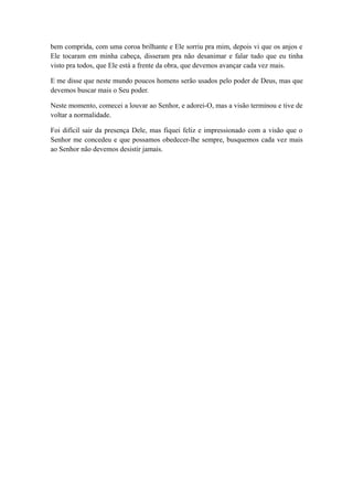 bem comprida, com uma coroa brilhante e Ele sorriu pra mim, depois vi que os anjos e
Ele tocaram em minha cabeça, disseram pra não desanimar e falar tudo que eu tinha
visto pra todos, que Ele está a frente da obra, que devemos avançar cada vez mais.
E me disse que neste mundo poucos homens serão usados pelo poder de Deus, mas que
devemos buscar mais o Seu poder.
Neste momento, comecei a louvar ao Senhor, e adorei-O, mas a visão terminou e tive de
voltar a normalidade.
Foi difícil sair da presença Dele, mas fiquei feliz e impressionado com a visão que o
Senhor me concedeu e que possamos obedecer-lhe sempre, busquemos cada vez mais
ao Senhor não devemos desistir jamais.

 