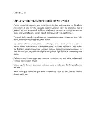 CAPITULO 18

UMA LUTA TERRÍVEL, UM SONHO QUE DEUS ME ENVIOU!
Ontem, eu sonhei que estava num lugar distante, haviam muitas pessoas por lá, o lugar
era no meio de uma floresta. Eu queria ir embora, quando estava me arrumando para ir,
pois não me senti bem naquele ambiente, uns homens vieram e me perseguiram, usavam
facas, foices, enxadas, que haviam pegado no mato, e estavam encolerizados.
Eu tentei fugir, mas eles me alcançaram e queriam me matar, começaram a me bater
muito, me xingavam e me feriam, eram muitos.
Eu no momento, estava perdendo as esperanças de me salvar, clamei a Deus e de
repente vieram do nada outros homens com foices , enxadas e ancinhos, e começaram a
me defender, lutaram bravamente contra os inimigos que pareciam estar possuídos por
uma força maligna, enquanto isso alguém me ajudou a fugir de lá e eu estava sangrando
muito.
Os homens queriam me pegar por causa que eu andava com uma bolsa, meia espalda
cheia de materiais para pregar
Vi que aqueles homens eram nada mais que anjos enviados pelo Senhor para lutarem
por mim.
Anjos lutam por aquele que quer fazer a vontade de Deus, eu temi, mas no sonho o
Senhor me livrou.

 