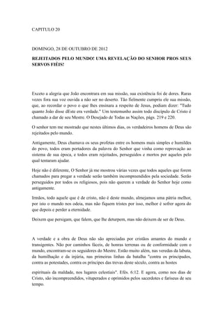 CAPITULO 20

DOMINGO, 28 DE OUTUBRO DE 2012
REJEITADOS PELO MUNDO! UMA REVELAÇÃO DO SENHOR PROS SEUS
SERVOS FIÉIS!

Exceto a alegria que João encontrara em sua missão, sua existência foi de dores. Raras
vezes fora sua voz ouvida a não ser no deserto. Tão fielmente cumpriu ele sua missão,
que, ao recordar o povo o que lhes ensinara a respeito de Jesus, podiam dizer: "Tudo
quanto João disse dEste era verdade." Um testemunho assim todo discípulo de Cristo é
chamado a dar de seu Mestre. O Desejado de Todas as Nações, págs. 219 e 220.
O senhor tem me mostrado que nestes últimos dias, os verdadeiros homens de Deus são
rejeitados pelo mundo.
Antigamente, Deus chamava os seus profetas entre os homens mais simples e humildes
do povo, todos eram portadores da palavra do Senhor que vinha como reprovação ao
sistema de sua época, e todos eram rejeitados, perseguidos e mortos por aqueles pelo
qual tentaram ajudar.
Hoje não é diferente, O Senhor já me mostrou várias vezes que todos aqueles que forem
chamados para pregar a verdade serão também incompreendidos pela sociedade. Serão
perseguidos por todos os religiosos, pois não querem a verdade do Senhor hoje como
antigamente.
Irmãos, todo aquele que é de cristo, não é deste mundo, almejamos uma pátria melhor,
por isto o mundo nos odeia, mas não fiquem tristes por isso, melhor é sofrer agora do
que depois e perder a eternidade.
Deixem que persigam, que falem, que lhe deturpem, mas não deixem de ser de Deus.

A verdade e a obra de Deus não são apreciadas por cristãos amantes do mundo e
transigentes. Não por caminhos fáceis, de honras terrenas ou de conformidade com o
mundo, encontram-se os seguidores do Mestre. Estão muito além, nas veredas da labuta,
da humilhação e da injúria, nas primeiras linhas da batalha "contra os principados,
contra as potestades, contra os príncipes das trevas deste século, contra as hostes
espirituais da maldade, nos lugares celestiais". Efés. 6:12. E agora, como nos dias de
Cristo, são incompreendidos, vituperados e oprimidos pelos sacerdotes e fariseus de seu
tempo.

 