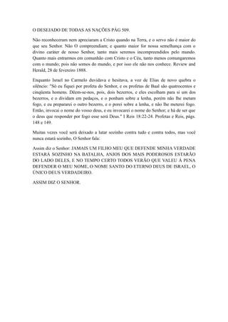 O DESEJADO DE TODAS AS NAÇÕES PÁG 509.
Não reconheceram nem apreciaram a Cristo quando na Terra, e o servo não é maior do
que seu Senhor. Não O compreendiam; e quanto maior for nossa semelhança com o
divino caráter de nosso Senhor, tanto mais seremos incompreendidos pelo mundo.
Quanto mais entrarmos em comunhão com Cristo e o Céu, tanto menos comungaremos
com o mundo; pois não somos do mundo, e por isso ele não nos conhece. Review and
Herald, 28 de fevereiro 1888.
Enquanto Israel no Carmelo duvidava e hesitava, a voz de Elias de novo quebra o
silêncio: "Só eu fiquei por profeta do Senhor, e os profetas de Baal são quatrocentos e
cinqüenta homens. Dêem-se-nos, pois, dois bezerros, e eles escolham para si um dos
bezerros, e o dividam em pedaços, e o ponham sobre a lenha, porém não lhe metam
fogo, e eu prepararei o outro bezerro, e o porei sobre a lenha, e não lhe meterei fogo.
Então, invocai o nome do vosso deus, e eu invocarei o nome do Senhor; e há de ser que
o deus que responder por fogo esse será Deus." I Reis 18:22-24. Profetas e Reis, págs.
148 e 149.
Muitas vezes você será deixado a lutar sozinho contra tudo e contra todos, mas você
nunca estará sozinho, O Senhor fala:
Assim diz o Senhor: JAMAIS UM FILHO MEU QUE DEFENDE MINHA VERDADE
ESTARÁ SOZINHO NA BATALHA, ANJOS DOS MAIS PODEROSOS ESTARÃO
DO LADO DELES, E NO TEMPO CERTO TODOS VERÃO QUE VALEU Á PENA
DEFENDER O MEU NOME, O NOME SANTO DO ETERNO DEUS DE ISRAEL, O
ÚNICO DEUS VERDADEIRO.
ASSIM DIZ O SENHOR.

 