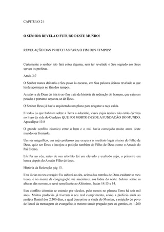 CAPITULO 21

O SENHOR REVELA O FUTURO DESTE MUNDO!

REVELAÇÃO DAS PROFECIAS PARA O FIM DOS TEMPOS!

Certamente o senhor não fará coisa alguma, sem ter revelado o Seu segredo aos Seus
servos os profetas.
Amós 3:7
O Senhor nunca deixaria o Seu povo às escuras, em Sua palavra deixou revelado o que
há de acontecer no fim dos tempos.
A palavra de Deus do início ao fim trata da história da redenção do homem, que caiu em
pecado e portanto separou-se de Deus.
O Senhor Deus já havia arquitetado um plano para resgatar a raça caída.
E todos os que habitam sobre a Terra a adorarão, esses cujos nomes não estão escritos
no livro da vida do Cordeiro QUE FOI MORTO DESDE A FUNDAÇÃO DO MUNDO.
Apocalipse 13:8
O grande conflito cósmico entre o bem e o mal havia começado muito antes deste
mundo ser formado.
Um ser magnífico, um anjo poderoso que ocupara o imediato lugar abaixo do Filho de
Deus, quiz ser Deus e invejou a posição também do Filho de Deus como o Amado do
Pai Eterno.
Lúcifer no céu, antes de sua rebelião foi um elevado e exaltado anjo, o primeiro em
honra depois do Amado Filho de deus.
História da Redenção pág 13.
E tu dizias no teu coração: Eu subirei ao céu, acima das estrelas de Deus exaltarei o meu
trono, e no monte da congregação me assentarei, aos lados do norte. Subirei sobre as
alturas das nuvens, e serei semelhante ao Altíssimo. Isaías 14:13 e 14.
Este conflito cósmico se estende por séculos, pelo menos no planeta Terra há seis mil
anos. Muitas profecias já tiveram o seu real cumprimento, como a profecia dada ao
profeta Daniel dos 2.300 dias, a qual descortina a vinda do Messias, a rejeição do povo
de Israel da mensagem do evangelho, o mesmo sendo pregado para os gentios, os 1.260

 