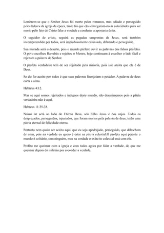 Lembrem-se que o Senhor Jesus foi morto pelos romanos, mas odiado e perseguido
pelos líderes da igreja da época, tanto foi que eles entregaram-no às autoridades para ser
morto pelo fato de Cristo falar a verdade e condenar a apostasia deles.
O seguidor de cristo, seguirá as pegadas sangrentas de Jesus, será também
incompreendido por todos, será impiedosamente caluniado, difamado e perseguido.
Sua morada será o deserto, pois o mundo prefere ouvir as palavras dos falsos profetas.
O povo escolheu Barrabás e rejeitou o Mestre, hoje continuam à escolher o lado fácil e
rejeitam a palavra do Senhor.
O profeta verdadeiro tem de ser rejeitado pela maioria, pois isto atesta que ele é de
Deus.
Se ele for aceito por todos é que suas palavras lisonjeiam o pecador. A palavra de deus
corta a alma.
Hebreus 4:12.
Mas se aqui somos rejeitados e indignos deste mundo, não desanimemos pois a pátria
verdadeira não é aqui.
Hebreus 11:35-38.
Nosso lar será ao lado do Eterno Deus, seu Filho Jesus e dos anjos. Todos os
desprezados, perseguidos, injuriados, que foram mortos pela palavra de deus, terão uma
pátria eternal de felicidade eterna.
Portanto nem quero ser aceito aqui, que eu seja apedrejado, perseguido, que debochem
de mim, pois na verdade eu quero é estar na pátria celestial.O profeta aqui perante o
mundo é solitário, sem ninguém, mas na verdade o exército celestial está com ele.
Prefiro me queimar com a igreja e com todos agora por falar a verdade, do que me
queimar depois do milênio por esconder a verdade.

 