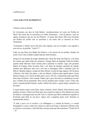 CAPÍTULO 23

A PALAVRA VEM AO PROFETA!

A Palavra Vem ao Profeta
Se vivêssemos nos dias de João Batista reconheceríamos ele como um Profeta de
Deus? Seu nome não se encontrava no Velho Testamento... você já pensou o que fez
alguns reconhecer que ele era um Profeta?... E nesses dias finais, Deus tem levantado
um Profeta de acordo com as escrituras e seu nome não se encontra no Novo
Testamento.
"Certamente o Senhor Jeová não fará coisa alguma, sem ter revelado o seu segredo a
seus servos, os profetas" Amós 3:7
Cada vez que Deus tem falado Sua Palavra, o fez através de um profeta. Sempre foi
assim. Esta é uma verdade comprovada por toda Escritura.
Enoque foi um profeta do tempo antediluviano. Deus lhe falou Sua Palavra, e ele falou
de eventos que ainda estão por acontecer. Enoque falou da Segunda Vinda do Senhor
quando ainda faltavam vários séculos para a primeira se realizar. Logo, três gerações
depois de Enoque, Deus levantou Noé, a ele falou da situação espiritual do mundo,
mandou que fabricasse uma arca e lhe deu a mensagem sobre o iminente juízo do
dilúvio. Quando chegou o tempo de Deus libertar a Israel do jugo egípcio, Ele levantou
a Moisés e lhe falou Seu plano, e pôs em Moisés a Palavra para aquela época. Assim
Moisés chegou a ser a boca de Deus para o povo. Ele foi o instrumento pelo qual Deus
falou Seus mistérios e Sua vontade. Depois que o povo de Israel se estabeleceu na terra
que o Senhor havia prometido, Deus enviou profetas para corrigir o povo. Entre eles
esteve o grande profeta Samuel, sendo o último dos juízes, e quem ungiu o primeiro rei
de Israel.
E assim muitos outros como Elias, Isaias, Jeremias, Amós, Daniel. Estes homens como
profetas tiveram a Palavra de Deus para suas respectivas épocas. Eles falaram em nome
do Senhor, a mensagem para seu dia. Esta é a maneira que Deus estabeleceu segundo as
Escrituras para falar ao seu povo. Agora vem a pergunta quem creu? Somente os
predestinados eleitos.
"E todo o povo viu os trovões e os relâmpagos e o sonido da buzina, e o monte
fumegando; e o povo vendo isto, retirou-se e pôs-se de longe. E disseram a Moisés: Fala
tu conosco e ouviremos; e não fale Deus conosco para que não morramos." Êxodo 20:18
– 19

 