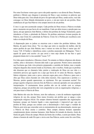 Por estas Escrituras vemos que o povo não pode suportar a voz direta de Deus. Portanto,
pediram a Moisés que chegasse à presença de Deus e que escutasse as palavras que
Deus tinha para eles. Esta atitude do povo foi aprovada por Deus, sendo assim, você não
consegue ver Deus falando diretamente ao povo, e sim por meio de um profeta. Deus
estabeleceu ali que Sua Palavra viria sempre através de um profeta.
E isto é o que tem acontecido sempre. Cada profeta de Deus trouxe a Palavra revelada
para o momento em que havia de ser manifesta. Cada um deles trouxe a porção para sua
época, até que apareceu João Batista, o último dos profetas do Antigo Testamento, quem
introduziu a Cristo, a plenitude da Palavra. Os profetas anteriores tiveram porções da
Palavra, mas Cristo foi a plenitude da Palavra. Cristo foi o Profeta por excelência com
toda a revelação de Deus.
A dispensação para os judeus se encerrou com o maior dos profetas hebreus, João
Batista, de quem Jesus disse: "Eu vos digo que entre os nascidos de mulher, não há
maior profeta do que João Batista; mas o menor no reino de Deus é maior que ele"
Lucas 7:28. O Senhor o identificou como o profeta anunciado em Malaquias: "Este é
aquele de quem está escrito: eis que envio o meu anjo diante de tua face o qucà
preparará diante de tí o teu caminho" Lucas 7:27
Foi João quem introduziu o Messias a Israel. No entanto os líderes religiosos não deram
crédito, antes o deixaram e fizeram dele tudo o que quiseram. Porém estava anunciado
nas Escrituras que João viria primeiro preparando o caminho do Senhor, mas o mundo
religioso daqueles dias mesmo tendo as Escrituras, não o recebeu. Ainda que os profetas
não disseram que se chamaria João, porém a vindicação de Deus em sua vida e o
ministério provava que aquele era o anjo que havia de vir antes do Messias. Aqueles
líderes religiosos, junto com o povo, estavam cegos para com a Palavra e para com a
obra que Deus estava fazendo em volta deles mesmos. Eles esperavam o profeta e o
Messias, porém quando apareceram, os rejeitaram. Por que recusaram aceitar? Era
porque aqueles religiosos estavam fora da Palavra e estavam apoiados em suas próprias
interpretações. O ensinamento desse profeta não era de acôrdo com as crenças
religiosas, porque um profeta não vem congratular-se com as organizações religiosas, e
sim para trazer a Palavra de Deus.
João Batista não saiu dos fariseus, nem dos saduceus, e nem de nenhuma organização
religiosa de seu dia, porque Deus nunca levantou um profeta que se apega a uma
organização religiosa oficial. Ele sempre chamou homens separados das organizações
humanas; porque um homem ligado a uma organização é impossível que seja um
profeta de Deus, porque seu contato com a denominação o faria negar a verdade da
Palavra, pois teria que concordar com os ensinamentos de sua denominação, mesmo que
a Palavra de Deus ensine o contrário. Deus sempre chamou homens separados
completamente destes sistemas humanos. João Batista foi tomado do deserto; Amós da
frente do gado; Eliseu do campo; Moisés da frente das ovelhas, e assim por diante. Deus
chama o homem de onde Ele quer e envia com Sua Palavra, assim como fez com Elias,

 