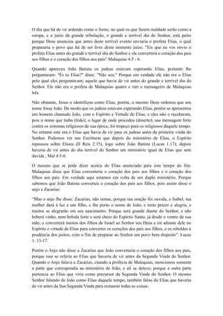 O dia que há de vir ardendo como o forno, no qual os que fazem maldade serão como a
estopa, e o juízo da grande tribulação, o grande e terrível dia do Senhor, está perto
porque Deus anunciou que antes deste terrível evento enviaria o profeta Elias, o qual
prepararia o povo que há de ser livre deste iminente juízo. "Eis que eu vos envio o
profeta Elias antes do grande e terrível dia do Senhor e ele converterá o coração dos pais
aos filhos e o coração dos filhos aos pais" Malaquias 4:5 - 6.
Quando apareceu João Batista os judeus estavam esperando Elias, portanto lhe
perguntaram: "És tu Elias?" disse: "Não sou." Porque em verdade ele não era o Elias
pelo qual eles perguntavam; aquele que havia de vir antes do grande e terrível dia do
Senhor. Ele não era o profeta de Malaquias quatro e sim o mensageiro de Malaquias
três.
Não obstante, Jesus o identificou como Elias, porém, o mesmo Deus ordenou que seu
nome fosse João. De modo que os judeus estavam esperando Elias, porém se apresentou
um homem chamado João, com o Espírito e Virtude de Elias; e eles não o receberam,
pois o nome que tinha (João); o lugar de onde procedeu (deserto); sua mensagem forte
contra os sistemas religiosos de sua época, foi tropeço para os religiosos daquele tempo.
No entanto este era o Elias que havia de vir para os judeus antes da primeira vinda do
Senhor. Podemos ver nas Escrituras que depois do ministério de Elias, o Espírito
repousou sobre Eliseu (II Reis 2:15), logo sobre João Batista (Lucas 1:17); depois
haveria de vir antes do dia terrível do Senhor um ministério igual de Elias que sem
duvida , Mal 4:5-6.
O mesmo que se pode dizer acerca do Elias anunciado para este tempo do fim.
Malaquias disse que Elias converteria o coração dos pais aos filhos e o coração dos
filhos aos pais. Em verdade aqui estamos em volta de um duplo ministério. Porque
sabemos que João Batista converteu o coração dos pais aos filhos, pois assim disse o
anjo a Zacarias:
“Mas o anjo lhe disse: Zacarias, não temas, porque tua oração foi ouvida, e Isabel, tua
mulher dará à luz a um filho, e lhe porás o nome de João; e terás prazer e alegria, e
muitos se alegrarão em seu nascimento. Porque será grande diante do Senhor, e não
beberá vinho, nem bebida forte e será cheio do Espírito Santo, já desde o ventre de sua
mãe; e converterá muitos dos filhos de Israel ao Senhor seu Deus e irá adiante dele no
Espírito e virtude de Elias para converter os corações dos pais aos filhos, e os rebeldes à
prudência dos justos; com o fim de preparar ao Senhor um povo bem disposto”. Lucas
1: 13-17.
Porém o Anjo não disse a Zacarias que João converteria o coração dos filhos aos pais,
porque isso se referia ao Elias que haveria de vir antes da Segunda Vinda do Senhor.
Quando o Anjo falava a Zacarias, citando a profecia de Malaquias, mencionou somente
a parte que correspondia ao ministério de João, e ali se deteve, porque a outra parte
pertencia ao Elias que viria como precursor da Segunda Vinda do Senhor. O mesmo
Senhor falando de João como Elias daquele tempo, também falou do Elias que haveria
de vir antes da Sua Segunda Vinda para restaurar todas as coisas:

 