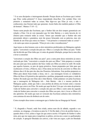 “ E os seus discípulos o interrogaram dizendo: Porque dizem as Escrituras que é mister
que Èlias venha primeiro? E Jesus respondendo disse-lhes: Em verdade Elias virá
primeiro e restaurará todas as coisas; Mas digo-vos que Elias já veio, e não o
conheceram, mas fizeram tudo que quiseram. Assim farão eles também padecer o Filho
do homem”. Mateus 17:10 - 12.
Vemos nesta porção das Escrituras, que o Senhor fala em dois tempos gramaticais em
relação a Elias: Um já veio (passado) que foi João Batista; e o outro haveria de vir
(futuro) para restaurar todas as coisas. Temos que entender que o Senhor não está
procurando alterar a gramática, nem tão pouco brincando com as palavras, mas sim
falando de um Elias que estava no futuro - "virá primeiro e restaurará todas as coisas" e de outro que estava no passado -"Elias já veio e não o reconheceram."
Aqui temos os dois homens com os dois ministérios profetizados em Malaquias capítulo
quatro: "converterá o coração dos pais aos filhos e o coração dos filhos aos pais." Então
não há dúvida que Elias tinha que vir antes da grande tribulação, porque havia uma obra
a levar a consumar:
"converterá o coração dos filhos aos pais"; pois a outra parte desse ministério já estava
realizada por João: "converterá o coração dos pais aos filhos." João preparou o coração
dos pais para que Jesus pudesse dar boas vindas aos filhos ao entrar no redil. De modo
que aqueles homens, os pais da igreja primitiva, foram preparados por João para que
recebessem a Cristo, a Palavra; mas o Elias desta era haveria de converter os filhos dos
últimos dias à fé dos pais dos dias dos Pioneiros Adventistas. Este profeta prepararia os
filhos para darem boas-vindas a Jesus, isto é , sua mensagem levaria os verdadeiros
filhos de Deus à fé primitiva dos apóstolos e profetas; preparando assim para a vinda do
Senhor. De modo que este Elias não é João Batista . Então podemos ver pelas Escrituras
que o mensageiro de Malaquias três - João Batista - não é o mesmo profeta de
Malaquias quatro, ainda que João e esse profeta da última era tiveram neles o mesmo
Espírito que esteve em Elias. De modo que aqui há dois! Um que veio antes da primeira
vinda do Senhor para converter o coração dos pais aos filhos e outro antes da segunda
vinda do Senhor para converter o coração dos filhos aos pais, isto é, levar os filhos à fé
dos apóstolos. De modo que num só versículo das Escrituras achamos dois ministérios
com centenas de anos de distância um do outro.
Como exemplo disso temos a mensagem que o Senhor deu na Sinagoga de Nazaré.

“ E, chegando a Nazaré, onde fora criado, entrou num dia de sábado, segundo o seu
costume, na sinagoga, e levantou-se para ler. E foi-lhe dado o livro do profeta Isaias; e,
quando abriu o livro, achou o lugar em que estava escrito: O Espírito do Senhor é sobre
mim, pois que me ungiu para evangelizar os pobres, enviou-me a curar os quebrantados
do coração. A apregoar liberdade aos cativos, e dar vista aos cegos; a pôr em liberdade

 