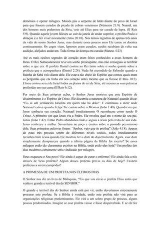 demônios e operar milagres. Moisés pôs a serpente de latão diante do povo de Israel
para que fossem curados da picada de cobras venenosas (Números 21:9). Naamã, um
dos homens mais poderosos da Síria, veio até Elias para ser curado de lepra. (II Reis
5:9). Quando aquele jovem faleceu ao cair da janela do andar superior, o profeta Paulo o
abraçou e o fez viver novamente (Atos 20:10). Nós temos registros de apenas três anos
da vida do nosso Senhor Jesus, mas durante esses poucos anos Ele curou os doentes
continuamente. Os cegos viam, leprosos eram curados, surdos recebiam de volta sua
audição, aleijados andavam. Toda forma de doença era curada (Mateus 4:23)
Até os mais ocultos segredos do coração eram feitos conhecidos a esses homens de
Deus. O Rei Nabucodonozor teve um sonho preocupante, mas não conseguia se lembrar
sobre o que era. O profeta Daniel contou ao Rei tanto sobre o sonho quanto sobre a
profecia que o acompanhava (Daniel 2:28). Nada foi escondido de Salomão quando a
Rainha de Sabá veio diante dele. Ele estava tão cheio do Espírito que contou quais eram
as perguntas que ela tinha em seu coração antes mesmo que as fizesse (I Reis 10:3).
Eliseu contou ao rei de Israel todos os planos do rei da Síria, até mesmo as suas palavras
proferidas em sua cama (II Reis 6:12).
Por meio de Suas próprias ações, o Senhor Jesus mostrou que este Espírito de
discernimento é o Espírito de Cristo. Ele discerniu a natureza de Natanael quando disse:
“Eis aí um verdadeiro Israelita em quem não há dolo!” E continuou a dizer onde
Natanael estava quando Felipe lhe contou sobre o Messias (João 1:49). Quando viu que
Jesus conhecia seu coração, Natanael imediatamente O reconheceu como sendo O
Cristo. A primeira vez que Jesus viu a Pedro, Ele revelou qual era o nome do seu pai,
Jonas (João 1:42). Então Pedro abandonou tudo e seguiu a Jesus pelo resto de sua vida.
Jesus conheceu a mulher Samaritana no poço e contou sobre o passado pecaminoso
dela. Suas primeiras palavras foram: “Senhor, vejo que és profeta” (João 4:18). Apesar
de estas três pessoas serem de diferentes níveis sociais, todos imediatamente
reconheceram Jesus quando Ele mostrou ter o dom do discernimento. Agora, esse dom
simplesmente desapareceu quando a última página da Bíblia foi escrita? Se esses
milagres estão tão claramente escritos na Bíblia, onde estão eles hoje? Um profeta dos
dias modernos certamente seria vindicado por milagres.
Deus esqueceu o Seu povo? Ele ainda é capaz de curar o enfermo? Ele ainda fala a nós
através de Seus profetas? Algum desses profetas previu os dias de hoje? Existem
profecias a serem cumpridas?
A PROMESSA DE UM PROFETA NOS ÚLTIMOS DIAS
O Senhor nos diz no livro de Malaquias, “Eis que vos envio o profeta Elias antes que
venha o grande e terrível dia do SENHOR.”
O grande e terrível dia do Senhor ainda está por vir, então deveríamos sinceramente
procurar este profeta. Se a Bíblia é verdade, então este profeta não virá para as
organizações religiosas predominantes. Ele virá a um seleto grupo de pessoas, alguns
poucos predestinados. Imagine se esse profeta viesse e fosse despercebido. E se ele for

 