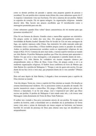 como os demais profetas do passado e apenas uma pequena quantia de pessoas o
reconhece? Se este profeta deve retornar neste último dia, como saberemos quem ele é?
A resposta é claramente vista nas Escrituras. Ele terá a natureza de um profeta. Saberá
os segredos do coração. Ele irá operar milagres. As organizações religiosas tentarão
descrer dele. Mas haverá uns poucos escolhidos que O reconhecerão como o
mensageiro prometido para este dia.
Como saberemos quando Elias voltar? Quais características ele irá mostrar para que
possamos reconhecê-lo?
Elias foi um homem do deserto. Grandes sinais e maravilhas seguiram seu ministério.
Ele pregou contra os males dos seus dias. Ele pregou principalmente contra a
imoralidade da Rainha Jezabel. Quando Elias foi levado ao Céu em uma carruagem de
fogo, seu espírito repousou sobre Eliseu. Seu ministério foi então marcado então por
tremendos sinais e maravilhas, e Eliseu também pregou contra os pecados do mundo.
Ambos os profetas permaneceram sozinhos contra as organizações religiosas do seu
tempo (I Reis 18:21). Centenas de anos mais tarde, o mesmo espírito retornou ao mundo
em João Batista. O profeta Malaquias predisse que Elias iria retornar para apresentar o
Senhor: Eis que envio o meu mensageiro, e ele preparará o caminho diante de mim…
(Malaquias 3:1). João Batista foi verdadeiro em ensinar enquanto clamava por
arrependimento entre os filhos de Deus. Como Elias, ele pregou contra o rei e as
modernas organizações religiosas. O Senhor Jesus confirmou no livro de Mateus que
João Batista foi o profeta de Malaquias 3: “Porque é este de quem está escrito, Eis que
diante da tua face envio o meu anjo, que preparará diante de ti o teu caminho” (Mateus
11:10).
Dois mil anos depois de João Batista, é chegada a hora novamente para o espírito de
Elias retornar ao mundo.
Este dia chegou. Nesta era, vimos o espírito de Elias retornar ao mundo. Ele desafia ao
sistema denominacional moderno. Ele se posicionou contra os pecados do mundo. Ele
mostra inumeráveis sinais e maravilhas. Ele prega a Bíblia, palavra por palavra, de
Gênesis a Apocalipse. E ao ler este artigo, você é responsável por saber que Deus
enviou um profeta. O profeta de Malaquias 4 tem estado entre nós, e ele trouxe uma
Mensagem vinda diretamente do Trono do Deus Todo Poderoso.
O senhor tem visitado o Seu povo novamente através de um profeta. No tempo mais
sombrio da história, onde a moralidade tem se afundado até as profundezas de forma
nunca vista antes e armas de destruição em massa surgem no horizonte, um homem
humilde foi enviado da presença de Deus para chamar uma raça em decadência ao
arrependimento.

 