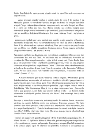 Cristo. João Batista foi o precursor da primeira vinda e o outro Elias será o precursor da
segunda vinda.
Vamos procurar entender melhor o sentido duplo do verso 6 do capítulo 4 de
Malaquias que diz: “E converterá o coração dos pais aos filhos, e o coração dos filhos
aos pais.” Aqui estão os dois ministérios: um convertendo o coração dos pais aos filhos.
E o outro, dos filhos aos pais. João Batista sozinho não poderia cumprir estes
ministérios: porque estaria desfazendo o que tinha feito, que foi converter o coração dos
pais (os seguidores da lei) aos filhos (a nova fé, a graça vinda por Cristo) – da lei para a
graça.
Vejamos esta verdade em Lucas capítulo um, quando o anjo anunciou a Zacarias o
nascimento de seu filho João. “E converterá muitos dos filhos de Israel ao Senhor seu
Deus. E irá adiante dele no espírito e virtude de Elias, para converter os corações dos
pais aos filhos, e os rebeldes a prudência dos justos, com o fim de preparar ao Senhor
um povo bem disposto.” (S. Lucas 1: 16-17).
Veja que as escrituras não dizem que João converteria o coração dos filhos aos pais, mas
tão-somente dos pais aos filhos. As escrituras não se contradizem. Converter os
corações dos filhos aos pais quer dizer: voltar à fé de nossos pais (Pedro, Paulo, João,
etc.). Isto quer dizer: Voltar à verdadeira doutrina apostólica, voltar aos seus alicerces
colocados pelos apóstolos e os profetas de Cristo. “Edificados sobre o fundamento dos
apóstolos e dos profetas, de que Jesus Cristo é a principal pedra da esquina.” (Efésios
2:20). Por isso Jesus disse: “Em verdade Elias virá primeiro, e restaurará todas as
coisas”. (Mateus 17: 11).
A palavra restaurar quer dizer: “trazer de volta ao original.” Observamos que se
João Batista fosse o restaurador, ele teria que ter trazido de volta à lei, porque isso era o
que havia antes dele. Mas este de quem Jesus fala viria para restaurar, levar de volta a
nossa fé (de filhos) à fé de nossos pais (os apóstolos). Logo a seguir Jesus se refere a
João Batista: “Mas digo-vos que Elias já veio, e não o conheceram. Mas fizeram-lhe
tudo o que quiseram. Assim farão eles também padecer o filho
do homem. Então
entenderam os discípulos que lhes falara de João Batista”. Por este tempo João já tinha
sido morto.
Para que o nosso leitor tenha uma boa compreensão de sentidos duplos, no mesmo
versículo ou capitulo da bíblia, porém com aplicações diferentes, vejamos: “Do Egito
chamei o meu filho” (Mateus 2:15). Olhando esta referência no Velho Testamento, nos
leva ao profeta Oséias 11:1 “Quando Israel era menino Eu o amei, e do Egito chamei a
meu filho”. A Bíblia refere-se a Israel como filho e não a Jesus, mas se subentende que
também fala de Jesus como filho.
Vejamos em Lucas 4:18 quando entregaram o livro do profeta Isaías para Jesus ler. A
leitura foi esta: “O espírito do Senhor é sobre mim, pois me ungiu para evangelizar os
pobres, enviou-me a curar os quebrantados do coração, a apregoar liberdade aos cativos
e dar vista ao cegos; a por em liberdade os oprimidos; e anunciar o ano aceitável do

 