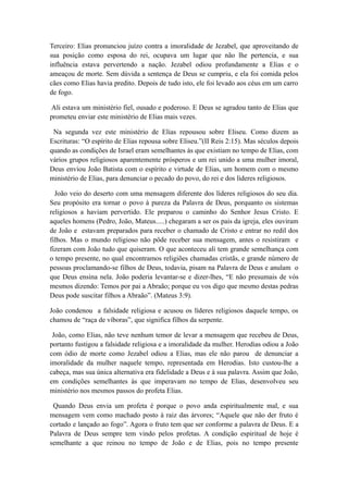 Terceiro: Elias pronunciou juízo contra a imoralidade de Jezabel, que aproveitando de
sua posição como esposa do rei, ocupava um lugar que não lhe pertencia, e sua
influência estava pervertendo a nação. Jezabel odiou profundamente a Elias e o
ameaçou de morte. Sem dúvida a sentença de Deus se cumpriu, e ela foi comida pelos
cães como Elias havia predito. Depois de tudo isto, ele foi levado aos céus em um carro
de fogo.
Ali estava um ministério fiel, ousado e poderoso. E Deus se agradou tanto de Elias que
prometeu enviar este ministério de Elias mais vezes.
Na segunda vez este ministério de Elias repousou sobre Eliseu. Como dizem as
Escrituras: “O espírito de Elias repousa sobre Eliseu.”(II Reis 2:15). Mas séculos depois
quando as condições de Israel eram semelhantes às que existiam no tempo de Elias, com
vários grupos religiosos aparentemente prósperos e um rei unido a uma mulher imoral,
Deus enviou João Batista com o espírito e virtude de Elias, um homem com o mesmo
ministério de Elias, para denunciar o pecado do povo, do rei e dos líderes religiosos.
João veio do deserto com uma mensagem diferente dos líderes religiosos do seu dia.
Seu propósito era tornar o povo à pureza da Palavra de Deus, porquanto os sistemas
religiosos a haviam pervertido. Ele preparou o caminho do Senhor Jesus Cristo. E
aqueles homens (Pedro, João, Mateus.....) chegaram a ser os pais da igreja, eles ouviram
de João e estavam preparados para receber o chamado de Cristo e entrar no redil dos
filhos. Mas o mundo religioso não pôde receber sua mensagem, antes o resistiram e
fizeram com João tudo que quiseram. O que aconteceu ali tem grande semelhança com
o tempo presente, no qual encontramos religiões chamadas cristãs, e grande número de
pessoas proclamando-se filhos de Deus, todavia, pisam na Palavra de Deus e anulam o
que Deus ensina nela. João poderia levantar-se e dizer-lhes, “E não presumais de vós
mesmos dizendo: Temos por pai a Abraão; porque eu vos digo que mesmo destas pedras
Deus pode suscitar filhos a Abraão”. (Mateus 3:9).
João condenou a falsidade religiosa e acusou os líderes religiosos daquele tempo, os
chamou de “raça de víboras”, que significa filhos da serpente.
João, como Elias, não teve nenhum temor de levar a mensagem que recebeu de Deus,
portanto fustigou a falsidade religiosa e a imoralidade da mulher. Herodias odiou a João
com ódio de morte como Jezabel odiou a Elias, mas ele não parou de denunciar a
imoralidade da mulher naquele tempo, representada em Herodias. Isto custou-lhe a
cabeça, mas sua única alternativa era fidelidade a Deus e à sua palavra. Assim que João,
em condições semelhantes às que imperavam no tempo de Elias, desenvolveu seu
ministério nos mesmos passos do profeta Elias.
Quando Deus envia um profeta é porque o povo anda espiritualmente mal, e sua
mensagem vem como machado posto à raiz das árvores; “Aquele que não der fruto é
cortado e lançado ao fogo”. Agora o fruto tem que ser conforme a palavra de Deus. E a
Palavra de Deus sempre tem vindo pelos profetas. A condição espiritual de hoje é
semelhante a que reinou no tempo de João e de Elias, pois no tempo presente

 
