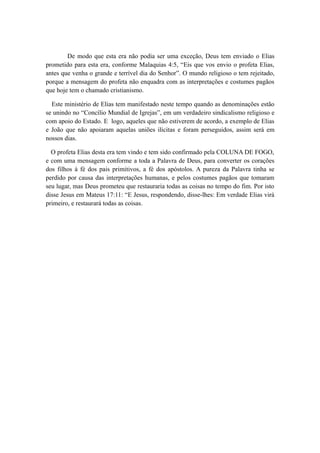 De modo que esta era não podia ser uma exceção, Deus tem enviado o Elias
prometido para esta era, conforme Malaquias 4:5, “Eis que vos envio o profeta Elias,
antes que venha o grande e terrível dia do Senhor”. O mundo religioso o tem rejeitado,
porque a mensagem do profeta não enquadra com as interpretações e costumes pagãos
que hoje tem o chamado cristianismo.
Este ministério de Elias tem manifestado neste tempo quando as denominações estão
se unindo no “Concílio Mundial de Igrejas”, em um verdadeiro sindicalismo religioso e
com apoio do Estado. E logo, aqueles que não estiverem de acordo, a exemplo de Elias
e João que não apoiaram aquelas uniões ilícitas e foram perseguidos, assim será em
nossos dias.
O profeta Elias desta era tem vindo e tem sido confirmado pela COLUNA DE FOGO,
e com uma mensagem conforme a toda a Palavra de Deus, para converter os corações
dos filhos à fé dos pais primitivos, a fé dos apóstolos. A pureza da Palavra tinha se
perdido por causa das interpretações humanas, e pelos costumes pagãos que tomaram
seu lugar, mas Deus prometeu que restauraria todas as coisas no tempo do fim. Por isto
disse Jesus em Mateus 17:11: “E Jesus, respondendo, disse-lhes: Em verdade Elias virá
primeiro, e restaurará todas as coisas.

 