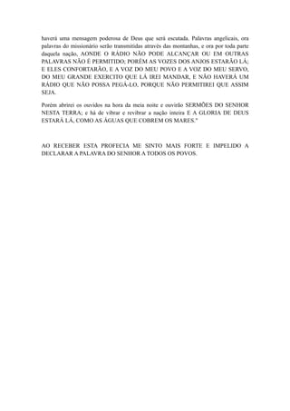 haverá uma mensagem poderosa de Deus que será escutada. Palavras angelicais, ora
palavras do missionário serão transmitidas através das montanhas, e ora por toda parte
daquela nação, AONDE O RÁDIO NÃO PODE ALCANÇAR OU EM OUTRAS
PALAVRAS NÃO É PERMITIDO; PORÉM AS VOZES DOS ANJOS ESTARÃO LÁ;
E ELES CONFORTARÃO, E A VOZ DO MEU POVO E A VOZ DO MEU SERVO,
DO MEU GRANDE EXERCITO QUE LÁ IREI MANDAR, E NÃO HAVERÁ UM
RÁDIO QUE NÃO POSSA PEGÁ-LO, PORQUE NÃO PERMITIREI QUE ASSIM
SEJA.
Porém abrirei os ouvidos na hora da meia noite e ouvirão SERMÕES DO SENHOR
NESTA TERRA; e há de vibrar e revibrar a nação inteira E A GLORIA DE DEUS
ESTARÁ LÁ, COMO AS ÁGUAS QUE COBREM OS MARES."

AO RECEBER ESTA PROFECIA ME SINTO MAIS FORTE E IMPELIDO A
DECLARAR A PALAVRA DO SENHOR A TODOS OS POVOS.

 