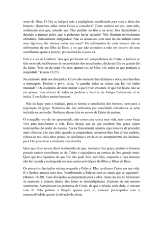 amor de Deus. O Céu se indigna ante a negligência manifestada para com a alma dos
homens. Queremos saber como Cristo o considera? Como sentiria um pai, uma mãe,
soubessem eles que, estando seu filho perdido no frio e na neve, fora desdenhado e
deixado a perecer pelos que o poderiam haver salvado? Não ficariam terrivelmente
ofendidos, furiosamente indignados? Não os acusariam com uma ira tão ardente como
suas lágrimas, tão intensa como seu amor? Os sofrimentos de cada homem são os
sofrimentos de um filho de Deus, e os que não estendem a mão em socorro de seus
semelhantes quase a perecer, provocam-Lhe a justa ira.
Esta é a ira do Cordeiro. Aos que professam ser companheiros de Cristo, e todavia se
têm mostrado indiferentes às necessidades dos semelhantes, declarará Ele no grande dia
do Juízo: "Não sei de onde vós sois; apartai-vos de Mim, vós todos os que praticais a
iniqüidade." (Lucas 13:27).
Na comissão dada aos discípulos, Cristo não somente lhes delineou a obra, mas deu-lhes
a mensagem. Ensinai o povo, disse, "a guardar todas as coisas que Eu vos tenho
mandado". Os discípulos deviam ensinar o que Cristo ensinara. O que Ele falara, não só
em pessoa, mas através de todos os profetas e mestres do Antigo Testamento, aí se
inclui. É excluído o ensino humano.
Não há lugar para a tradição, para as teorias e conclusões dos homens, nem para a
legislação da igreja. Nenhuma das leis ordenadas por autoridade eclesiástica se acha
incluída na comissão. Nenhuma dessas têm os servos de Cristo de ensinar.
O evangelho tem de ser apresentado, não como uma teoria sem vida, mas como força
viva para transformar a vida. Deus deseja que os que recebem Sua graça sejam
testemunhas do poder da mesma. Aceita francamente aqueles cuja maneira de proceder
mais ofensiva Lhe tem sido; quando se arrependem, comunica-lhes Seu divino espírito,
coloca-os nos mais altos postos de confiança e envia-os ao acampamento dos desleais,
para Lhe proclamar a ilimitada misericórdia.
Quer que Seus servos dêem testemunho de que, mediante Sua graça, podem os homens
possuir caráter semelhante ao de Cristo e regozijar-se na certeza de Seu grande amor.
Quer que testifiquemos de que Ele não pode ficar satisfeito, enquanto a raça humana
não for reavida e reintegrada em seus santos privilégios de filhos e filhas de Deus.
Os primeiros discípulos saíram pregando a Palavra. Eles revelaram Cristo em sua vida.
E o Senhor andava com eles, "confirmando a Palavra com os sinais que se seguiram".
(Marcos 16:20). Estes discípulos se prepararam para a obra. Antes do dia de Pentecoste
se reuniram e tiraram dentre eles todas as desinteligências. Estavam de um mesmo
sentimento. Acreditavam na promessa de Cristo, de que a bênção seria dada, e oravam
com fé. Não pediam a bênção apenas para si; estavam preocupados com a
responsabilidade quanto à salvação de almas.

 