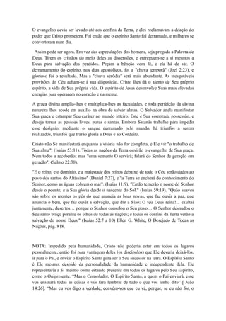 O evangelho devia ser levado até aos confins da Terra, e eles reclamavam a doação do
poder que Cristo prometera. Foi então que o espírito Santo foi derramado, e milhares se
converteram num dia.
Assim pode ser agora. Em vez das especulações dos homens, seja pregada a Palavra de
Deus. Tirem os cristãos do meio deles as dissensões, e entreguem-se a si mesmos a
Deus para salvação dos perdidos. Peçam a bênção com fé, e ela há de vir. O
derramamento do espírito, nos dias apostólicos, foi a "chuva temporã" (Joel 2:23), e
glorioso foi o resultado. Mas a "chuva serôdia" será mais abundante. As inesgotáveis
provisões do Céu acham-se à sua disposição. Cristo lhes dá o alento de Seu próprio
espírito, a vida de Sua própria vida. O espírito de Jesus desenvolve Suas mais elevadas
energias para operarem no coração e na mente.
A graça divina amplia-lhes e multiplica-lhes as faculdades, e toda perfeição da divina
natureza lhes acode em auxílio na obra de salvar almas. O Salvador anela manifestar
Sua graça e estampar Seu caráter no mundo inteiro. Este é Sua comprada possessão, e
deseja tornar as pessoas livres, puras e santas. Embora Satanás trabalhe para impedir
esse desígnio, mediante o sangue derramado pelo mundo, há triunfos a serem
realizados, triunfos que trarão glória a Deus e ao Cordeiro.
Cristo não Se manifestará enquanto a vitória não for completa, e Ele vir "o trabalho de
Sua alma". (Isaías 53:11). Todas as nações da Terra ouvirão o evangelho de Sua graça.
Nem todos a receberão; mas "uma semente O servirá; falará do Senhor de geração em
geração". (Salmo 22:30).
"E o reino, e o domínio, e a majestade dos reinos debaixo de todo o Céu serão dados ao
povo dos santos do Altíssimo" (Daniel 7:27), e "a Terra se encherá do conhecimento do
Senhor, como as águas cobrem o mar". (Isaías 11:9). "Então temerão o nome do Senhor
desde o poente, e a Sua glória desde o nascente do Sol." (Isaías 59:19). "Quão suaves
são sobre os montes os pés do que anuncia as boas novas, que faz ouvir a paz, que
anuncia o bem, que faz ouvir a salvação, que diz a Sião: O teu Deus reina!... exultai
juntamente, desertos… porque o Senhor consolou o Seu povo… O Senhor desnudou o
Seu santo braço perante os olhos de todas as nações; e todos os confins da Terra verão a
salvação do nosso Deus." (Isaías 52:7 a 10) Ellen G. White, O Desejado de Todas as
Nações, pág. 818.

NOTA: Impedido pela humanidade, Cristo não poderia estar em todos os lugares
pessoalmente, então foi para vantagem deles (os discípulos) que Ele deveria deixá-los,
ir para o Pai, e enviar o Espírito Santo para ser o Seu sucessor na terra. O Espírito Santo
é Ele mesmo, despido da personalidade da humanidade e independente dela. Ele
representaria a Si mesmo como estando presente em todos os lugares pelo Seu Espírito,
como o Onipresente. “Mas o Consolador, O Espírito Santo, a quem o Pai enviará, esse
vos ensinará todas as coisas e vos fará lembrar de tudo o que vos tenho dito” [ João
14:26]. “Mas eu vos digo a verdade; convém-vos que eu vá, porque, se eu não for, o

 