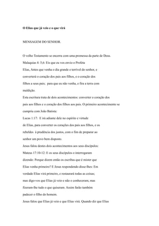 O Elias que já veio e o que virá

MENSAGEM DO SENHOR.

O velho Testamento se encerra com uma promessa da parte de Deus.
Malaquias 4: 5,6: Eis que eu vos envio o Profeta
Elias, Antes que venha o dia grande e terrível do senhor, e
converterá o coração dos pais aos filhos, e o coração dos
filhos a seus pais; para que eu não venha, e fira a terra com
maldição.
Esta escritura trata de dois acontecimentos: converter o coração dos
pais aos filhos e o coração dos filhos aos pais. O primeiro acontecimento se
cumpriu com João Batista:
Lucas 1:17: E irá adiante dele no espírito e virtude
de Elias, para converter os corações dos pais aos filhos, e os
rebeldes à prudência dos justos, com o fim de preparar ao
senhor um povo bem disposto.
Jesus falou destes dois acontecimentos aos seus discípulos:
Mateus 17:10-12: E os seus discípulos o interrogaram
dizendo: Porque dizem então os escribas que é mister que
Elias venha primeiro? E Jesus respondendo disse-lhes: Em
verdade Elias virá primeiro, e restaurará todas as coisas;
mas digo-vos que Elias já veio e não o conheceram, mas
fizeram-lhe tudo o que quiseram. Assim farão também
padecer o filho do homem.
Jesus falou que Elias já veio e que Elias virá. Quando diz que Elias

 