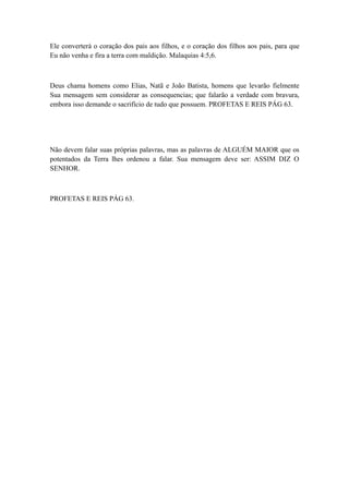 Ele converterá o coração dos pais aos filhos, e o coração dos filhos aos pais, para que
Eu não venha e fira a terra com maldição. Malaquias 4:5,6.

Deus chama homens como Elias, Natã e João Batista, homens que levarão fielmente
Sua mensagem sem considerar as consequencias; que falarão a verdade com bravura,
embora isso demande o sacrifício de tudo que possuem. PROFETAS E REIS PÁG 63.

Não devem falar suas próprias palavras, mas as palavras de ALGUÉM MAIOR que os
potentados da Terra lhes ordenou a falar. Sua mensagem deve ser: ASSIM DIZ O
SENHOR.

PROFETAS E REIS PÁG 63.

 