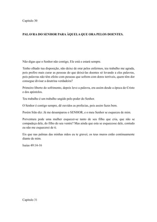 Capitulo 30

PALAVRA DO SENHOR PARA ÀQUELA QUE ORA PELOS DOENTES.

Não digas que o Senhor não contigo, Ele está e estará sempre.
Tenho olhado tua disposição, não deixe de orar pelos enfermos, teu trabalho me agrada,
pois prefiro mais curar as pessoas do que deixá-las doentes só levando a eles palavras,
pois palavras não têm efeito com pessoas que sofrem com dores terríveis, quem têm dor
consegue divisar a doutrina verdadeira?
Primeiro liberto do sofrimento, depois levo a palavra, era assim desde a época do Cristo
e dos apóstolos.
Teu trabalho é um trabalho ungido pelo poder do Senhor.
O Senhor é contigo sempre, dê ouvidos as profecias, pois assim fazes bem.
Porém Sião diz: Já me desamparou o SENHOR, e o meu Senhor se esqueceu de mim.
Porventura pode uma mulher esquecer-se tanto de seu filho que cria, que não se
compadeça dele, do filho do seu ventre? Mas ainda que esta se esquecesse dele, contudo
eu não me esquecerei de ti.
Eis que nas palmas das minhas mãos eu te gravei; os teus muros estão continuamente
diante de mim.
Isaías 49:14-16

Capitulo 31

 