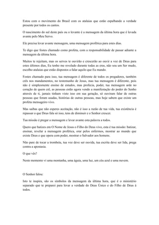 Estou com o movimento do Brasil com os atalaias que estão espalhando a verdade
presente por todos os cantos.
O nascimento do sul deste país ou o levante é a mensagem da última hora que é levada
avante pelo Meu Servo.
Ele precisa levar avante mensagem, uma mensagem profética para estes dias.
Te digo que fostes chamado como profeta, com a responsabilidade de passar adiante a
mensagem da última hora.
Muitos te rejeitam, mas os servos te ouvirão e crescerão ao ouvir a voz de Deus para
estes últimos dias, Eu tenho me revelado durante todas as eras, não sou um Ser mudo,
escolho atalaias que estão dispostos a falar aquilo que Eu mando.
Fostes chamado para isso, tua mensagem é diferente de todos os pregadores, também
crês nos mandamentos, no testemunho de Jesus, mas tua mensagem é diferente, pois
não é simplesmente ensino de estudos, mas profecia, poder, tua mensagem arde no
coração de quem crê, as pessoas estão agora vendo a manifestação do poder do Senho
através de ti, jamais tinham visto isso em sua geração, só ouviram falar de outras
pessoas que foram usadas, histórias de outras pessoas, mas hoje sabem que existe um
profeta mensageiro vivo.
Mas saibas que não esperes aceitação, não é isso a razão de tua vida, tua existência é
repassar o que Deus fala só isso, tens de diminuir e o Senhor crescer.
Tua missão é pregar a mensagem e levar avante esta palavra a todos.
Quero que batizes em O Nome de Jesus o Filho do Deus vivo, esta é tua missão: batizar,
ensinar, revelar a mensagem profética, orar pelos enfermos, mostrar ao mundo que
existe Deus e que opera com poder, mostrar o Salvador aos homens.
Não pare de tocar a trombeta, tua voz deve ser ouvida, tua escrita deve ser lida, prega
contra a apostasia.
O que vês?
Neste momento vi uma montanha, uma águia, uma luz, um céu azul e uma nuvem.

O Senhor falou:
Isto te inspira, são os símbolos da mensagem da última hora, que é o ministério
separado que te preparei para levar a verdade do Deus Único e do Filho de Deus à
todos.

 