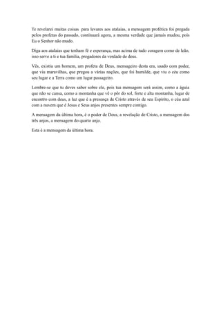 Te revelarei muitas coisas para levares aos atalaias, a mensagem profética foi pregada
pelos profetas do passado, continuará agora, a mesma verdade que jamais mudou, pois
Eu o Senhor não mudo.
Diga aos atalaias que tenham fé e esperança, mas acima de tudo coragem como de leão,
isso serve a ti e tua família, pregadores da verdade de deus.
Vês, existiu um homem, um profeta de Deus, mensageiro desta era, usado com poder,
que viu maravilhas, que pregou a várias nações, que foi humilde, que viu o céu como
seu lugar e a Terra como um lugar passageiro.
Lembre-se que tu deves saber sobre ele, pois tua mensagem será assim, como a águia
que não se cansa, como a montanha que vê o pôr do sol, forte e alta montanha, lugar de
encontro com deus, a luz que é a presença de Cristo através de seu Espírito, o céu azul
com a nuvem que é Jesus e Seus anjos presentes sempre contigo.
A mensagem da última hora, é o poder de Deus, a revelação de Cristo, a mensagem dos
três anjos, a mensagem do quarto anjo.
Esta é a mensagem da última hora.

 