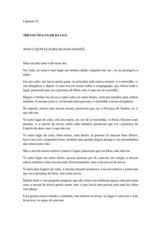 Capitulo 32

TREVAS NO LUGAR DA LUZ.

30/05/13 QUINTA-FEIRA 08:30 DA MANHÃ.

Deus me deu uma visão neste dia.
Na visão, eu estava num lugar em minha cidade, ninguém me via , só eu enxergava a
todos.
Era um culto, não havia muita gente, no princípio tudo estava normal, vi a mornidão, vi
sua arrogância e depois vi uma nuvem escura sobre a congregação, que tomou todo o
lugar, pensavam que era a presença de Deus, mas vi que era só escuridão.
Depois o Senhor me levou a outro culto em outro bairro, estavam reunidos para cultuar
também. A mesma coisa vi, só haviam mais pessoas, vi mornidão e muita arrogância.
De repente, entrou uma nuvem escura, pensavam que era a Presença do Senhor, eu vi
que não era.
Vi outro lugar de culto, este era maior, em vez de só mornidão, vi frieza. Haviam mais
pessoas, vi a nuvem de trevas cobrir tudo também, pensavam que era a presença do
Espírito de deus, mas vi que não era.
Vi outro lugar de culto, bem menor, num bairro, as pessoas lá estavam bem felizes,
havia um certo companheirismo, também uma grande alegria porque a voz perturbadora
não estava entre eles.
Mas a nuvem escura entrou e tomou o lugar; pensavam que era Deus, mas não era.
Vi outro lugar em outro bairro, poucas pessoas por lá, estavam em oração, a nuvem
entrou também e elas oravam mais fervorosamente, mas a nuvem era de trevas.
Vi mais dois lugares de culto, a mesma situação acontecia, a nuvem entrava e pensavam
que era a presença de Deus, mas eram trevas.
Depois disto vi um grupinho pequeno que não estava em nenhuma igreja, estavam numa
casa, a nuvem de trevas queria entrar, mas vi que havia uma pessoa com uma luz sobre
sua cabeça.
Essa pessoa estava orando e cantando, isso afastou as trevas, no lugar vi uma luz e uma
brisa leve; os anjos ali estavam.

 