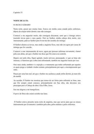 Capitulo 33

NOITE DE LUTA
01/06/2013 SÁBADO
Nesta noite, passei por muitas lutas. Estava em minha cama orando pelos enfermos,
depois da oração tentei dormir, mas não consegui.
Comecei a me angustiar muito, não conseguia descansar, senti que o inimigo estava
trazendo trevas para o meu quarto. Orei ao Senhor, minha cabeça doía muito, orei
intensamente, pedi ao Senhor para livrar-me dos assaltos do inimigo.
O Senhor afastou as trevas, mas ainda a angústia ficou, mas não era agora por causa do
inimigo que foi vencido.
Comecei a orar intensamente de novo, agora por pessoas enfermas novamente, clamei
pela cura delas, até que o Senhor me disse que Ele estava no controle.
Depois orei pela obra, fiquei agitado, muito nervoso, preocupado, vi que as lutas são
intensas, vi barreiras que a obra está enfrentando, também me angustiei muito por isso.
Orei mais ainda, também vi a rejeição e o tratamento que tenho enfrentado por aqueles
os quais prego a verdade e tenho contato, principalmente por aqui; a incompreensão que
sinto.
Passei por uma luta real, até que o Senhor me acalmou e pude enfim dormir, já eram três
da manhã.
Ao acordar, O Senhor me mostrou que temos de ser fortes para enfrentar as lutas, mas
que Ele sempre estará conosco, principalmente em Sua obra, não devemos nos
preocupar pois o Cabeça da obra é Seu Filho, Jesus.
Isso me alegrou e me tranquilizou.
O povo de Deus não estará sozinho nas lutas.

O Senhor esteve presente nesta noite de angústia, mas que serviu para que eu orasse
intensamente por livramento e também pela obra, pelos atalaias e pelos enfermos.

 