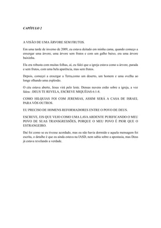 CAPÍTULO 2

A VISÃO DE UMA ÁRVORE SEM FRUTOS.
Em uma tarde de inverno de 2009, eu estava deitado em minha cama, quando começo a
enxergar uma àrvore, uma árvore sem frutos e com um galho baixo, era uma árvore
baixinha.
Ela era robusta com muitas folhas, aí, eu falei que a igreja estava como a árvore, parada
e sem frutos, com uma bela aparência, mas sem frutos.
Depois, começei a enxergar a Terra,como um deserto, um homem e uma ovelha ao
longe olhando uma explosão.
O céu estava aberto, Jesus virá pelo leste. Densas nuvens estão sobre a igreja, a voz
falou : DEUS TE REVELA, ESCREVE MIQUÉIAS 6:1-8.
COMO HILQUIAS FOI COM JEREMIAS, ASSIM SERÁ A CASA DE ISRAEL
PARA VÓS OUTROS.
EU PRECISO DE HOMENS REFORMADORES ENTRE O POVO DE DEUS.
ESCREVE, EIS QUE VEJO COMO UMA LAVA ARDENTE PURIFICANDO O MEU
POVO DE SUAS TRANSGRESSÕES, PORQUE O MEU POVO É PIOR QUE O
ESTRANGEIRO.
Daí foi como se eu tivesse acordado, mas eu não havia dormido e aquela mensagem foi
escrita, o detalhe é que eu ainda estava na IASD, nem sabia sobre a apostasia, mas Deus
já estava revelando a verdade.

 