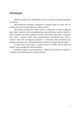 Introdução

     Sonho Lúcido é ter consciência de que se está a sonhar enquanto
se sonha.
     Normalmente acontece enquanto a pessoa está no meio de um
sonho normal e se apercebe que está a dormir.
     Os sonhos lúcidos tem vários níveis, o mais alto, em que a pessoa
que está a sonhar está completamente consciente que está a dormir e
pode controlar as suas acções no sonho. No nível mais baixo, a pessoa
que está a sonhar pode estar parcialmente consciente que está a
sonhar, mas não consegue raciocinar o suficiente para perceber que
acções, pessoas, etc. não representam ameaça, porque não são reais.
     O sono tem cinco fases, a quinta fase é o REM. Só na fase do
REM é que se pode ter sonhos lúcidos.
     Estudos sugerem que adormecer, depois de acordar de manhã, é
o melhor momento para ter sonhos lúcidos.




                                                                     1
 