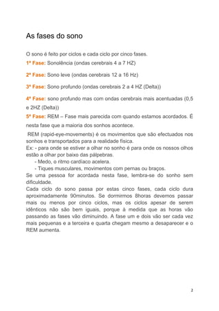 As fases do sono

O sono é feito por ciclos e cada ciclo por cinco fases.
1ª Fase: Sonolência (ondas cerebrais 4 a 7 HZ)

2ª Fase: Sono leve (ondas cerebrais 12 a 16 Hz)

3ª Fase: Sono profundo (ondas cerebrais 2 a 4 HZ (Delta))

4ª Fase: sono profundo mas com ondas cerebrais mais acentuadas (0,5
e 2HZ (Delta))
5ª Fase: REM – Fase mais parecida com quando estamos acordados. É
nesta fase que a maioria dos sonhos acontece.
 REM (rapid-eye-movements) é os movimentos que são efectuados nos
sonhos e transportados para a realidade física.
Ex: - para onde se estiver a olhar no sonho é para onde os nossos olhos
estão a olhar por baixo das pálpebras.
     - Medo, o ritmo cardíaco acelera.
     - Tiques musculares, movimentos com pernas ou braços.
Se uma pessoa for acordada nesta fase, lembra-se do sonho sem
dificuldade.
Cada ciclo do sono passa por estas cinco fases, cada ciclo dura
aproximadamente 90minutos. Se dormirmos 8horas devemos passar
mais ou menos por cinco ciclos, mas os ciclos apesar de serem
idênticos não são bem iguais, porque à medida que as horas vão
passando as fases vão diminuindo. A fase um e dois vão ser cada vez
mais pequenas e a terceira e quarta chegam mesmo a desaparecer e o
REM aumenta.




                                                                      2
 