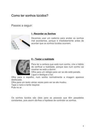 Como ter sonhos lúcidos?


Passos a seguir:

                   I - Recordar os Sonhos
                   Devemos usar um caderno para anotar os sonhos
                   mal acordamos, porque é imediatamente antes de
                   acordar que os sonhos lúcidos ocorrem.




                   II – Testar a realidade

                    Para ter a certeza que está num sonho, crie o hábito
                    de verificar a realidade, porque isso num sonho vai
                    mostrar se está a dormir.
                    Olhe para um relógio para ver se ele está parado.
                    Ligue e desligue a luz.
Olhe para o espelho, num sonho normalmente a imagem aparece
desfocada.
Olhe para um texto várias vezes para ver se ele mudou.
Tape o nariz e tente respirar.
Pule no ar.



Os sonhos lúcidos são úteis para as pessoas que têm pesadelos
constantes, pois assim dá-lhes a hipótese de controlar os sonhos.




                                                                       4
 