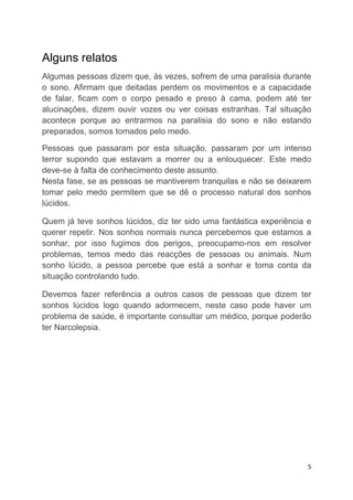Alguns relatos
Algumas pessoas dizem que, às vezes, sofrem de uma paralisia durante
o sono. Afirmam que deitadas perdem os movimentos e a capacidade
de falar, ficam com o corpo pesado e preso à cama, podem até ter
alucinações, dizem ouvir vozes ou ver coisas estranhas. Tal situação
acontece porque ao entrarmos na paralisia do sono e não estando
preparados, somos tomados pelo medo.

Pessoas que passaram por esta situação, passaram por um intenso
terror supondo que estavam a morrer ou a enlouquecer. Este medo
deve-se à falta de conhecimento deste assunto.
Nesta fase, se as pessoas se mantiverem tranquilas e não se deixarem
tomar pelo medo permitem que se dê o processo natural dos sonhos
lúcidos.

Quem já teve sonhos lúcidos, diz ter sido uma fantástica experiência e
querer repetir. Nos sonhos normais nunca percebemos que estamos a
sonhar, por isso fugimos dos perigos, preocupamo-nos em resolver
problemas, temos medo das reacções de pessoas ou animais. Num
sonho lúcido, a pessoa percebe que está a sonhar e toma conta da
situação controlando tudo.

Devemos fazer referência a outros casos de pessoas que dizem ter
sonhos lúcidos logo quando adormecem, neste caso pode haver um
problema de saúde, é importante consultar um médico, porque poderão
ter Narcolepsia.




                                                                     5
 