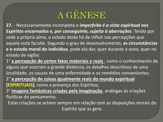 27. - Necessariamente incompleta e imperfeita é a vista espiritual nos
Espíritos encarnados e, por conseguinte, sujeita à aberrações. Tendo por
sede a própria alma, o estado desta há de influir nas percepções que
aquela vista faculte. Segundo o grau de desenvolvimento, as circunstâncias
e o estado moral do indivíduo, pode ela dar, quer durante o sono, quer no
estado de vigília:
1° a percepção de certos fatos materiais e reais , como o conhecimento de
alguns que ocorram a grande distância, os detalhes descritivos de uma
localidade, as causas de uma enfermidade e os remédios convenientes;
2° a percepção de coisas igualmente reais do mundo espiritual
(ESPIRITUAIS), como a presença dos Espíritos;
3° imagens fantásticas criadas pela imaginação, análogas às criações
fluídicas do pensamento.
Estas criações se acham sempre em relação com as disposições morais do
Espírito que as gera.
 