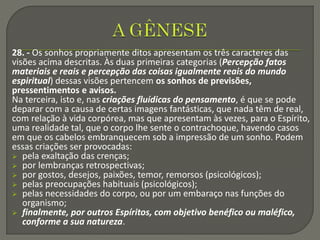 28. - Os sonhos propriamente ditos apresentam os três caracteres das
visões acima descritas. Às duas primeiras categorias (Percepção fatos
materiais e reais e percepção das coisas igualmente reais do mundo
espiritual) dessas visões pertencem os sonhos de previsões,
pressentimentos e avisos.
Na terceira, isto e, nas criações fluídicas do pensamento, é que se pode
deparar com a causa de certas imagens fantásticas, que nada têm de real,
com relação à vida corpórea, mas que apresentam às vezes, para o Espírito,
uma realidade tal, que o corpo lhe sente o contrachoque, havendo casos
em que os cabelos embranquecem sob a impressão de um sonho. Podem
essas criações ser provocadas:
 pela exaltação das crenças;
 por lembranças retrospectivas;
 por gostos, desejos, paixões, temor, remorsos (psicológicos);
 pelas preocupações habituais (psicológicos);
 pelas necessidades do corpo, ou por um embaraço nas funções do
organismo;
 finalmente, por outros Espíritos, com objetivo benéfico ou maléfico,
conforme a sua natureza.
 