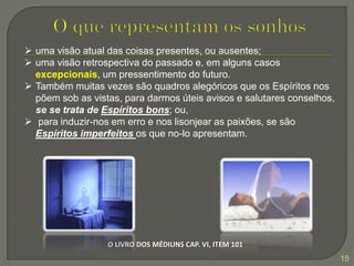 15
O LIVRO DOS MÉDIUNS CAP. VI, ITEM 101
 uma visão atual das coisas presentes, ou ausentes;
 uma visão retrospectiva do passado e, em alguns casos
excepcionais, um pressentimento do futuro.
 Também muitas vezes são quadros alegóricos que os Espíritos nos
põem sob as vistas, para darmos úteis avisos e salutares conselhos,
se se trata de Espíritos bons; ou,
 para induzir-nos em erro e nos lisonjear as paixões, se são
Espíritos imperfeitos os que no-lo apresentam.
 
