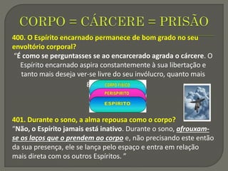 400. O Espírito encarnado permanece de bom grado no seu
envoltório corporal?
“É como se perguntasses se ao encarcerado agrada o cárcere. O
Espírito encarnado aspira constantemente à sua libertação e
tanto mais deseja ver-se livre do seu invólucro, quanto mais
grosseiro é este.”
401. Durante o sono, a alma repousa como o corpo?
“Não, o Espírito jamais está inativo. Durante o sono, afrouxam-
se os laços que o prendem ao corpo e, não precisando este então
da sua presença, ele se lança pelo espaço e entra em relação
mais direta com os outros Espíritos. ”
 