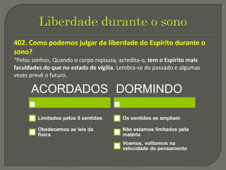 402. Como podemos julgar da liberdade do Espírito durante o
sono?
“Pelos sonhos, Quando o corpo repousa, acredita-o, tem o Espírito mais
faculdades do que no estado de vigília. Lembra-se do passado e algumas
vezes prevê o futuro.
ACORDADOS
Limitados pelos 5 sentidos
Obedecemos as leis da
física
DORMINDO
Os sentidos se ampliam
Não estamos limitados pela
matéria
Voamos, volitamos na
velocidade do pensamento
 