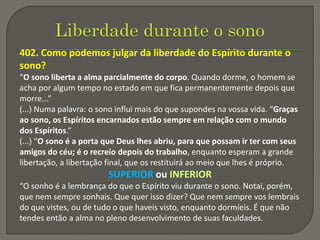 402. Como podemos julgar da liberdade do Espírito durante o
sono?
“O sono liberta a alma parcialmente do corpo. Quando dorme, o homem se
acha por algum tempo no estado em que fica permanentemente depois que
morre...”
(...) Numa palavra: o sono influi mais do que supondes na vossa vida. “Graças
ao sono, os Espíritos encarnados estão sempre em relação com o mundo
dos Espíritos.”
(...) “O sono é a porta que Deus lhes abriu, para que possam ir ter com seus
amigos do céu; é o recreio depois do trabalho, enquanto esperam a grande
libertação, a libertação final, que os restituirá ao meio que lhes é próprio.
SUPERIOR ou INFERIOR
“O sonho é a lembrança do que o Espírito viu durante o sono. Notai, porém,
que nem sempre sonhais. Que quer isso dizer? Que nem sempre vos lembrais
do que vistes, ou de tudo o que haveis visto, enquanto dormíeis. É que não
tendes então a alma no pleno desenvolvimento de suas faculdades.
 