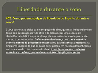 402. Como podemos julgar da liberdade do Espírito durante o
sono?
(...) Os sonhos são efeito da emancipação da alma, que mais independente se
torna pela suspensão da vida ativa e de relação. Daí uma espécie de
clarividência indefinida que se alonga até aos mais afastados lugares e até
mesmo a outros mundos. Daí também a lembrança que traz à memória
acontecimentos da precedente existência ou das existências anteriores. As
singulares imagens do que se passa ou se passou em mundos desconhecidos,
entremeados de coisas do mundo atual, é que formam esses conjuntos
estranhos e confusos, que nenhum sentido ou ligação parecem ter.
 