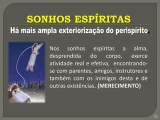 23
Nos sonhos espíritas a alma,
desprendida do corpo, exerce
atividade real e efetiva, encontrando-
se com parentes, amigos, instrutores e
também com os inimigos desta e de
outras existências. (MERECIMENTO)
 