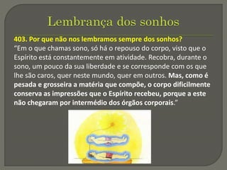 403. Por que não nos lembramos sempre dos sonhos?
“Em o que chamas sono, só há o repouso do corpo, visto que o
Espírito está constantemente em atividade. Recobra, durante o
sono, um pouco da sua liberdade e se corresponde com os que
lhe são caros, quer neste mundo, quer em outros. Mas, como é
pesada e grosseira a matéria que compõe, o corpo dificilmente
conserva as impressões que o Espírito recebeu, porque a este
não chegaram por intermédio dos órgãos corporais.”
 
