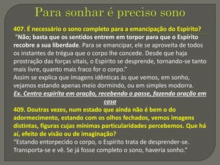 407. É necessário o sono completo para a emancipação do Espírito?
“Não; basta que os sentidos entrem em torpor para que o Espírito
recobre a sua liberdade. Para se emancipar, ele se aproveita de todos
os instantes de trégua que o corpo lhe concede. Desde que haja
prostração das forças vitais, o Espírito se desprende, tornando-se tanto
mais livre, quanto mais fraco for o corpo.”
Assim se explica que imagens idênticas às que vemos, em sonho,
vejamos estando apenas meio dormindo, ou em simples modorra.
Ex. Centro espirita em oração, recebendo o passe, fazendo oração em
casa
409. Doutras vezes, num estado que ainda não é bem o do
adormecimento, estando com os olhos fechados, vemos imagens
distintas, figuras cujas mínimas particularidades percebemos. Que há
aí, efeito de visão ou de imaginação?
“Estando entorpecido o corpo, o Espírito trata de desprender-se.
Transporta-se e vê. Se já fosse completo o sono, haveria sonho.”
 