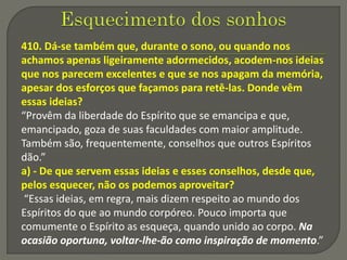 410. Dá-se também que, durante o sono, ou quando nos
achamos apenas ligeiramente adormecidos, acodem-nos ideias
que nos parecem excelentes e que se nos apagam da memória,
apesar dos esforços que façamos para retê-las. Donde vêm
essas ideias?
“Provêm da liberdade do Espírito que se emancipa e que,
emancipado, goza de suas faculdades com maior amplitude.
Também são, frequentemente, conselhos que outros Espíritos
dão.”
a) - De que servem essas ideias e esses conselhos, desde que,
pelos esquecer, não os podemos aproveitar?
“Essas ideias, em regra, mais dizem respeito ao mundo dos
Espíritos do que ao mundo corpóreo. Pouco importa que
comumente o Espírito as esqueça, quando unido ao corpo. Na
ocasião oportuna, voltar-lhe-ão como inspiração de momento.”
 